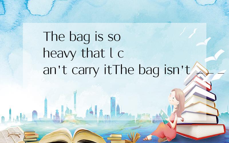 The bag is so heavy that l can't carry itThe bag isn't ___ ___ for me to carry l am not ___ ___ to carry the heavy bag