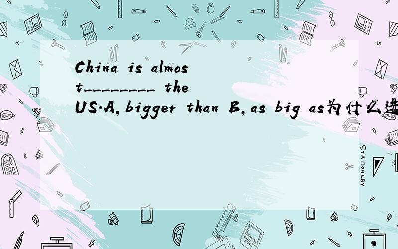 China is almost________ the US.A,bigger than B,as big as为什么选B
