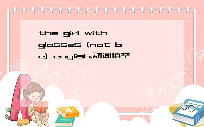 the girl with glasses (not be) english.动词填空