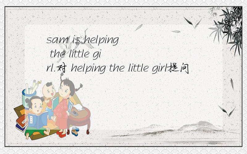 sam is helping the little girl.对 helping the little girl提问