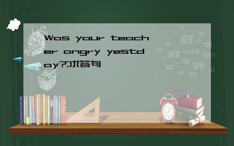 Was your teacher angry yestday?:求答句