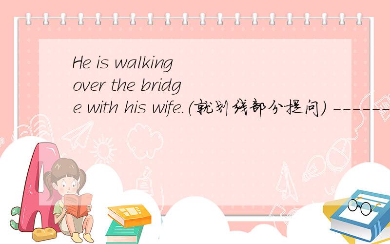 He is walking over the bridge with his wife.（就划线部分提问） ----------划线部分是his wife.------------ ------------ he ----------- over the bridge with？