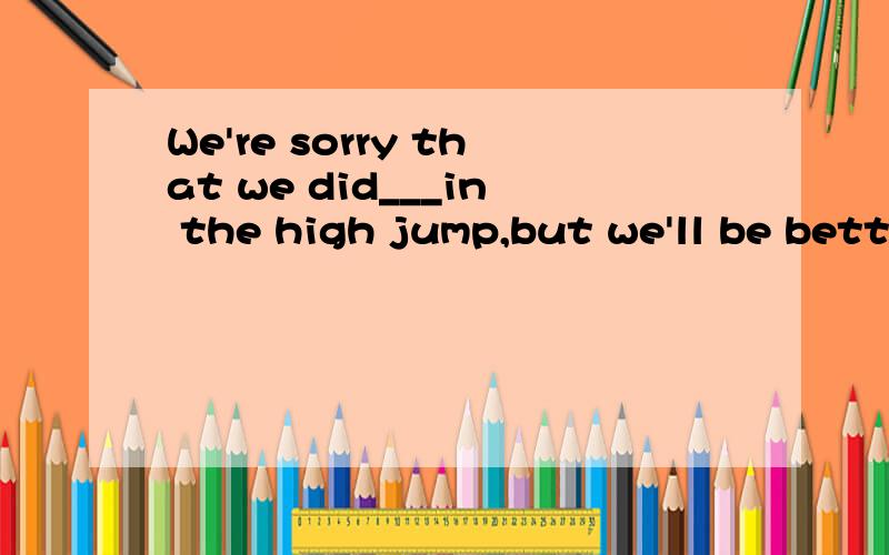 We're sorry that we did___in the high jump,but we'll be better next time.A.bad B.badly C.well D.good