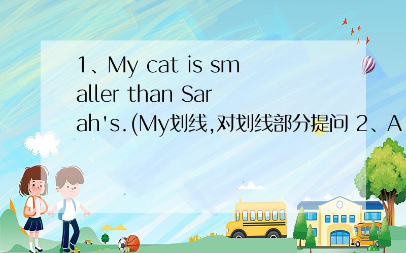 1、My cat is smaller than Sarah's.(My划线,对划线部分提问 2、A killer whale can jump out of water.(变为否定句) 3、A sperm whale is 35 tons.(35tons划线,对划线部分提问)4、I'm 2.1meters tall.(变为一般疑问句) 5、Are thes