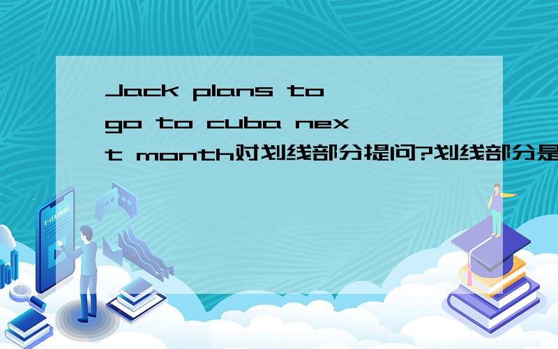 Jack plans to go to cuba next month对划线部分提问?划线部分是next month