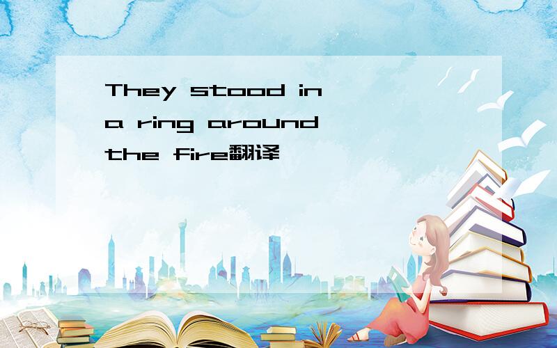 They stood in a ring around the fire翻译