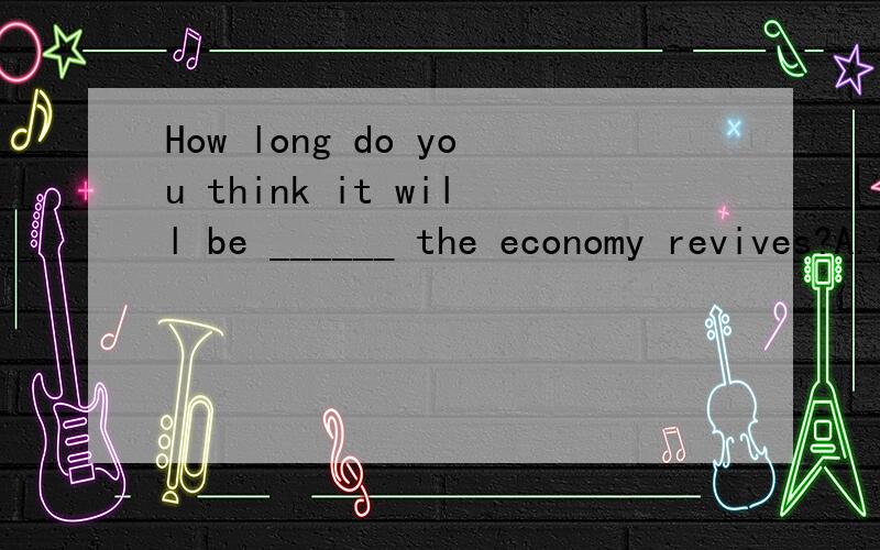 How long do you think it will be ______ the economy revives?A.after B.since C.before D.when