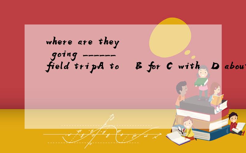 where are they going ______ field tripA to   B for C with  D about最好能解释一下啊````