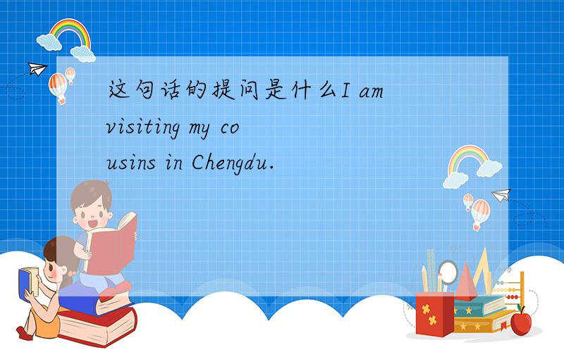 这句话的提问是什么I am visiting my cousins in Chengdu.