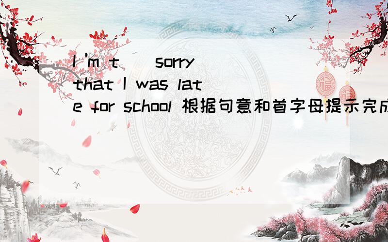 I 'm t()sorry that I was late for school 根据句意和首字母提示完成单词I have happy news to s() with you