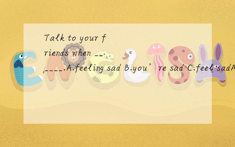 Talk to your friends when ______.A.feeling sad B.you’re sad C.feel sadA.feeling sad B.you’re sad C.feel sad D.A and B选哪一个呀?