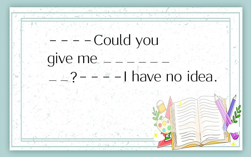 ----Could you give me ________?----I have no idea.