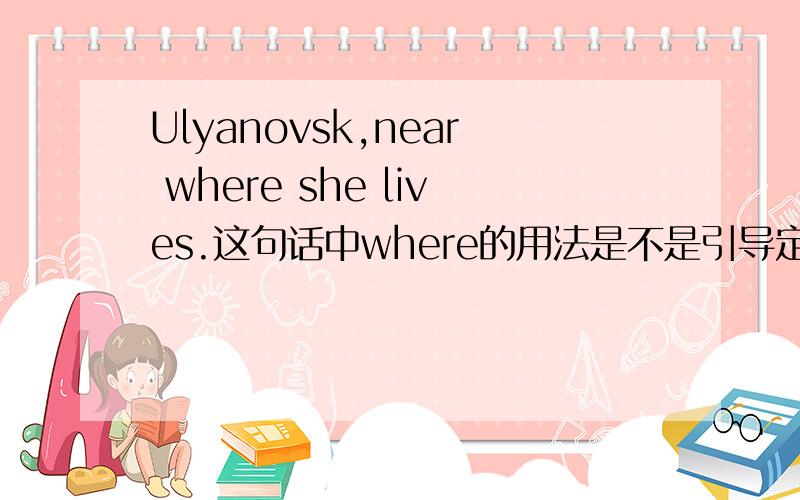 Ulyanovsk,near where she lives.这句话中where的用法是不是引导定语从句.还是别的用法
