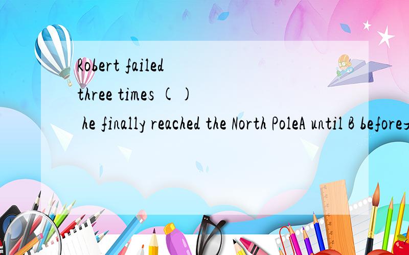 Robert failed three times () he finally reached the North PoleA until B before是因为如果用until的话,前面要加not 原因,才选before的吗