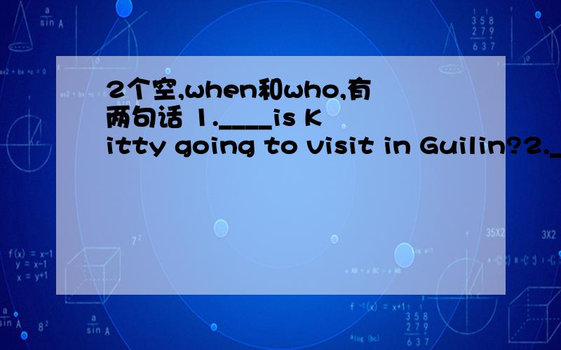 2个空,when和who,有两句话 1.____is Kitty going to visit in Guilin?2.___will you leave Beijing?