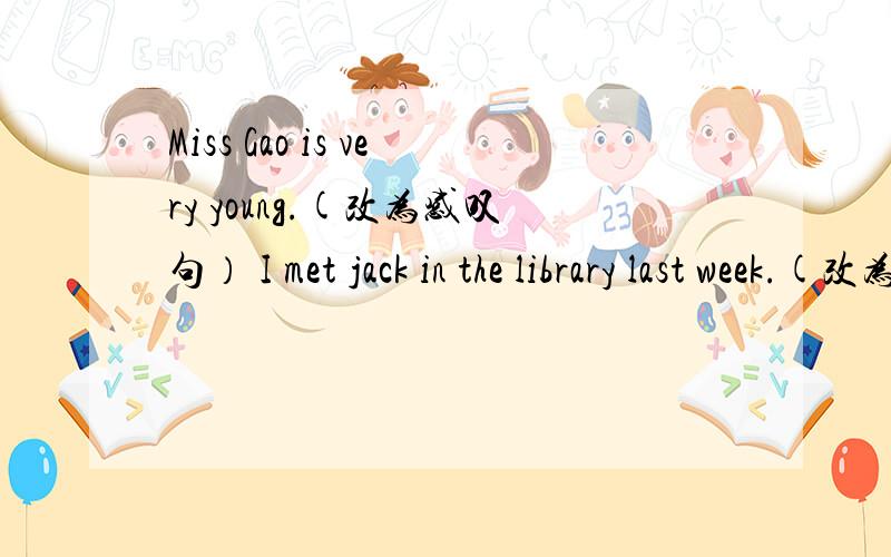 Miss Gao is very young.(改为感叹句） I met jack in the library last week.(改为否定句）
