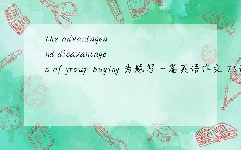 the advantageand disavantages of group-buying 为题写一篇英语作文 75词字数不要过多 不要网上有了的,