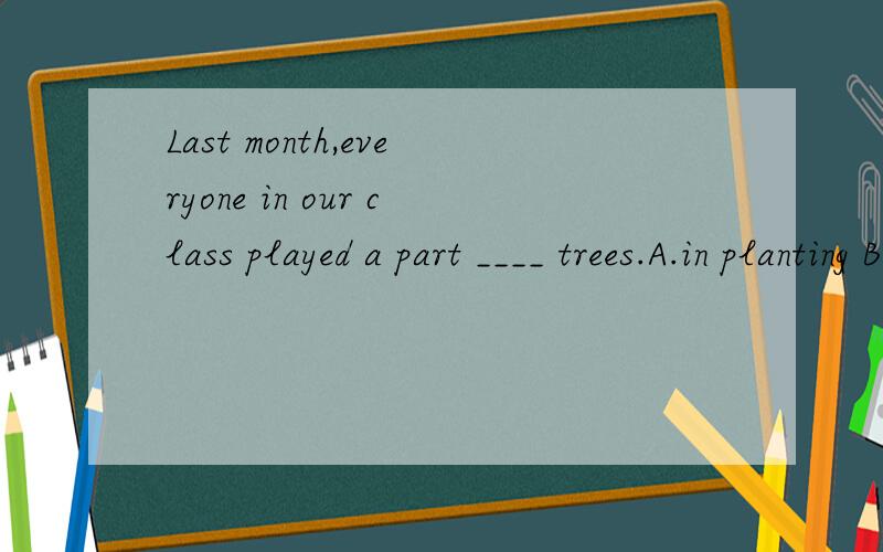 Last month,everyone in our class played a part ____ trees.A.in planting B.planted