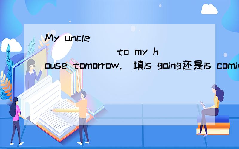 My uncle _____ ______to my house tomorrow.（填is going还是is coming）