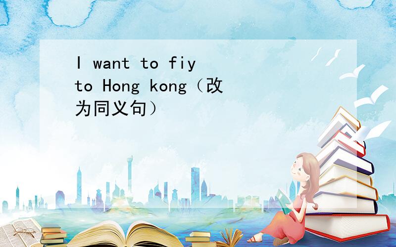 I want to fiy to Hong kong（改为同义句）