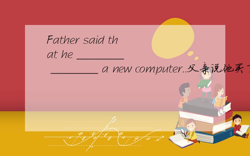 Father said that he ________ ________ a new computer..父亲说他买了一台新电脑.