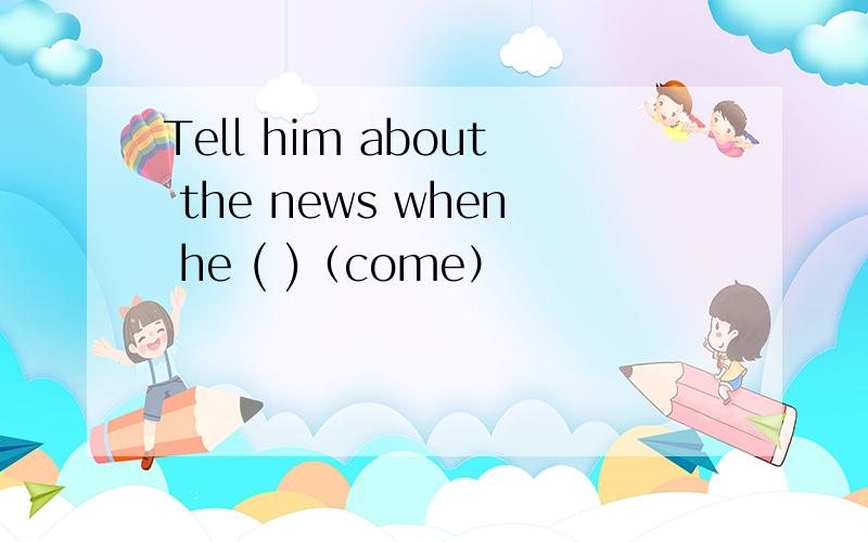 Tell him about the news when he ( )（come）