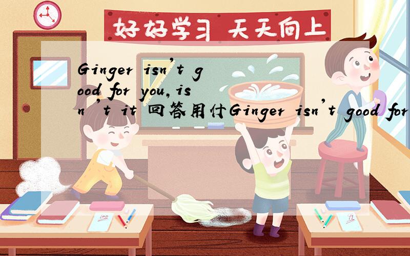 Ginger isn't good for you,isn 't it 回答用什Ginger isn't good for you,isn 't it 回答用什么