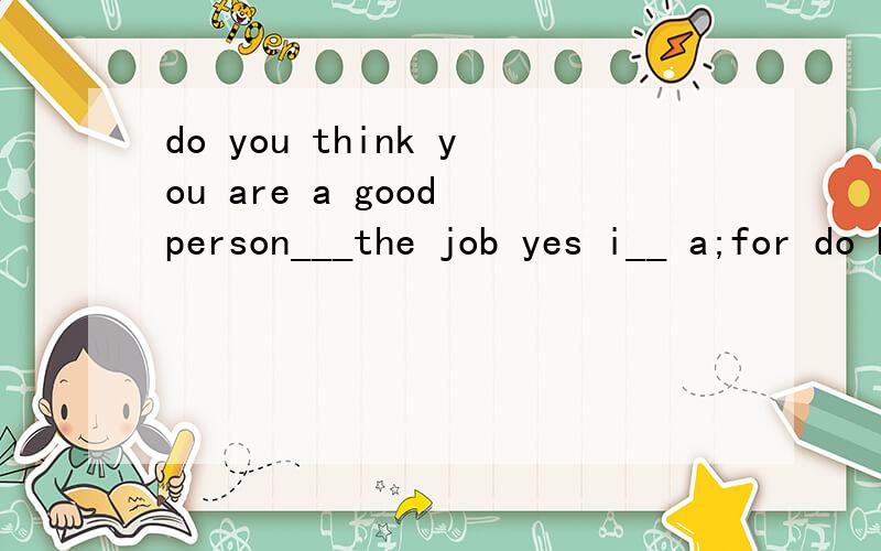 do you think you are a good person___the job yes i__ a;for do b;to am c;for am d;as is