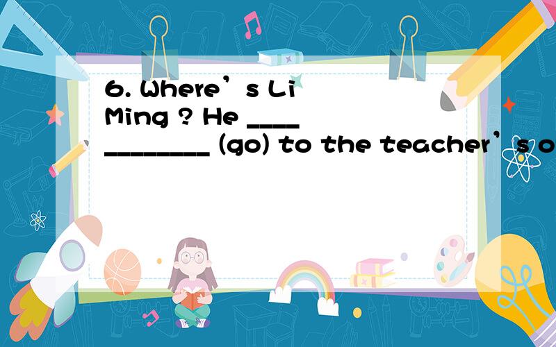 6. Where’s Li Ming ? He ____________ (go) to the teacher’s office