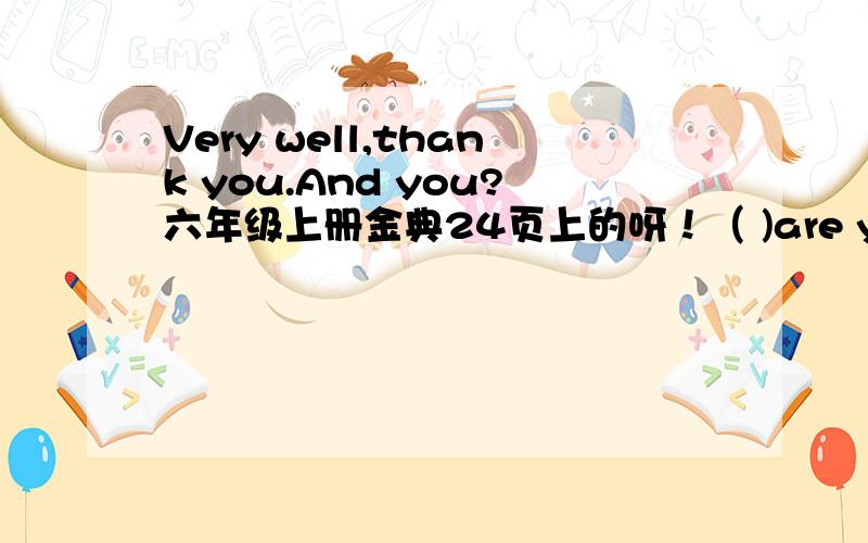 Very well,thank you.And you?六年级上册金典24页上的呀！（ )are you?