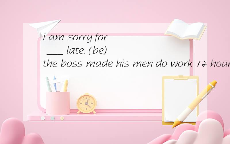 i am sorry for ___ late.(be)the boss made his men do work 12 hours a day.please come eairly don't keep me wait for a long time.some of as are good at singing.请问这三题对吗?