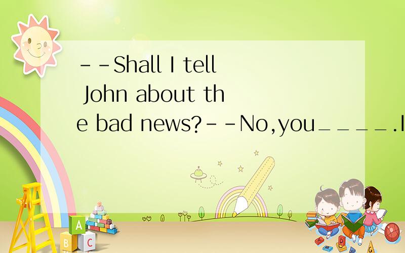 --Shall I tell John about the bad news?--No,you____.I think that will make him sad.