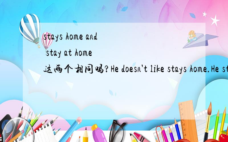 stays home and stay at home 这两个相同吗?He doesn't like stays home.He stays at home on Sunday.这两个句子对吗?