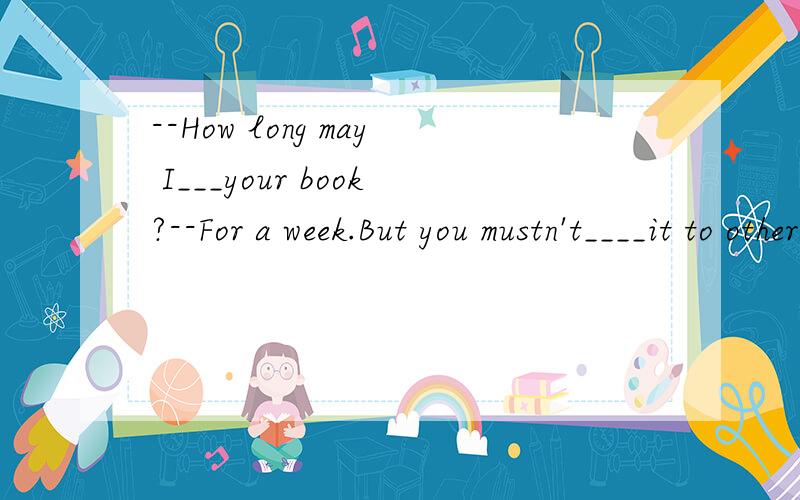 --How long may I___your book?--For a week.But you mustn't____it to others.填什么?为什么?