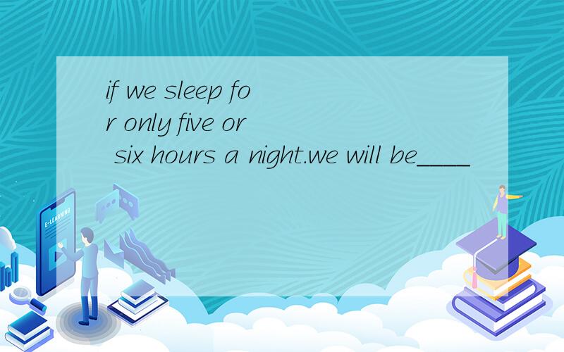 if we sleep for only five or six hours a night.we will be____