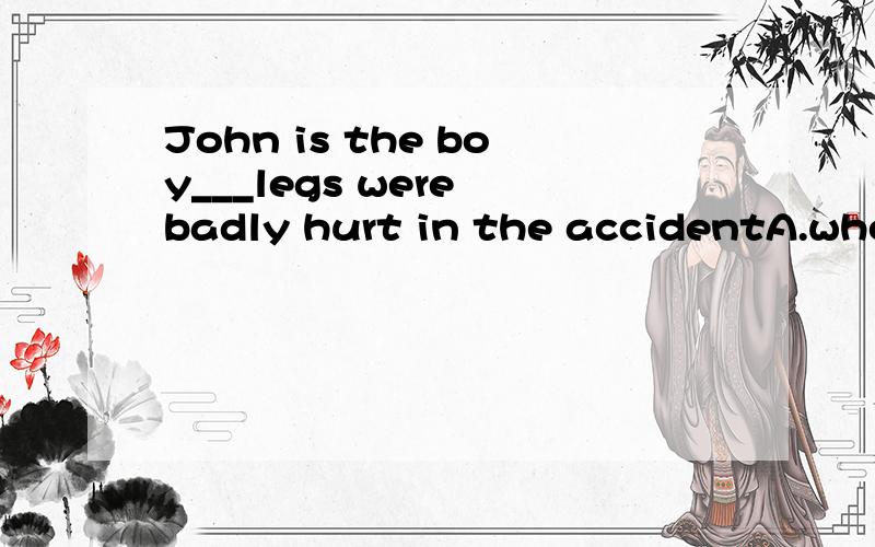John is the boy___legs were badly hurt in the accidentA.whose  B.who我选的是B,是错误的.为什么错?答案A为什么是对的?请详细解答.