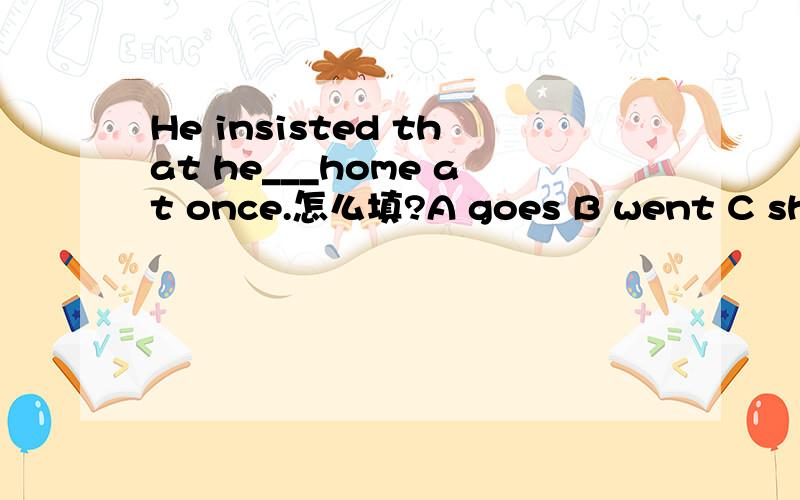 He insisted that he___home at once.怎么填?A goes B went C should go D were
