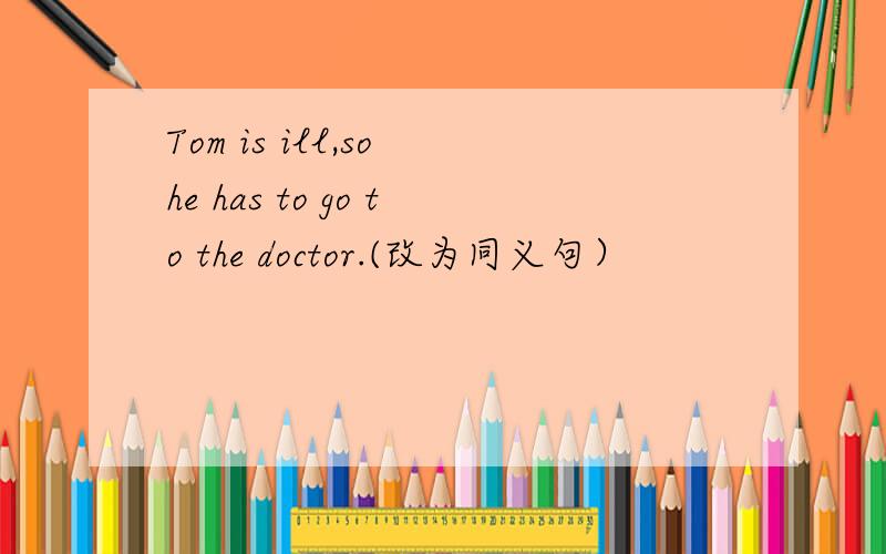 Tom is ill,so he has to go to the doctor.(改为同义句）