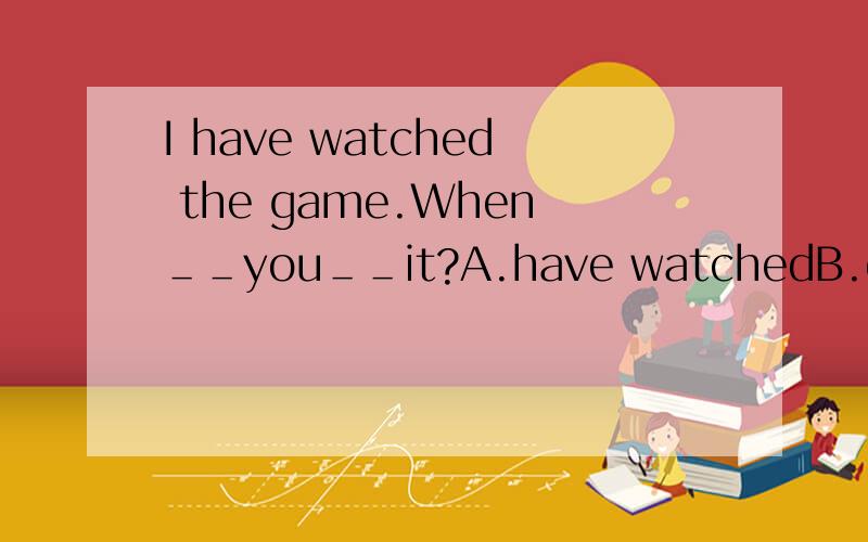 I have watched the game.When＿＿you＿＿it?A.have watchedB.do watchC.did watchD.will watch
