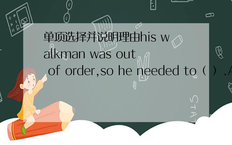 单项选择并说明理由his walkman was out of order,so he needed to（ ）.A.get repaired  B.have repaired C.have it repaired D.have repaired it