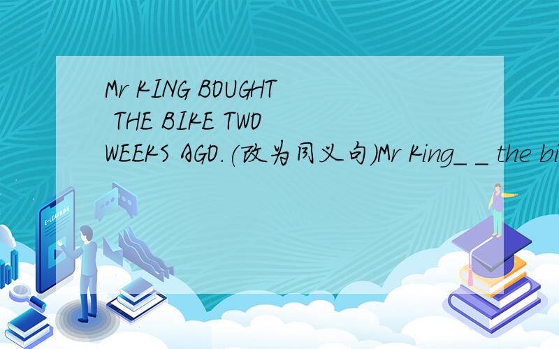 Mr KING BOUGHT THE BIKE TWO WEEKS AGO.(改为同义句）Mr King_ _ the bike _ two weeks ago.