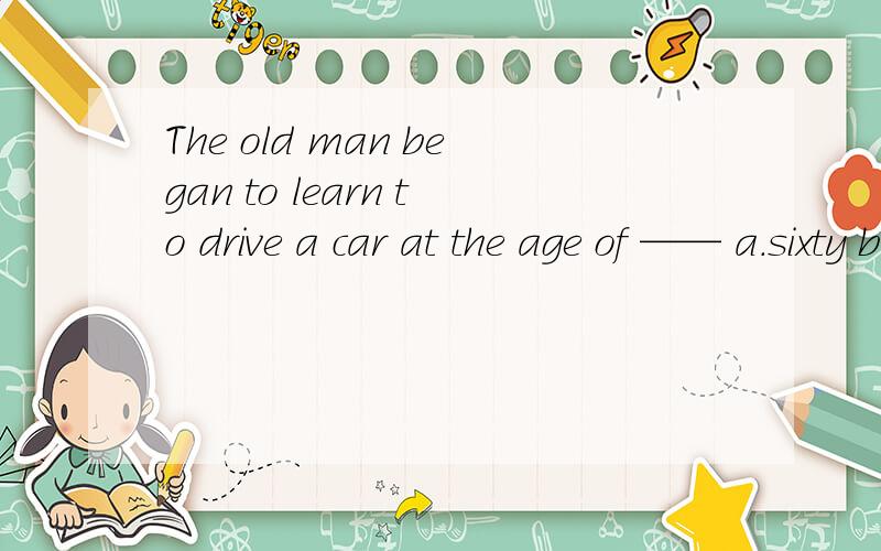 The old man began to learn to drive a car at the age of —— a.sixty b.the sixtieth c.sixties