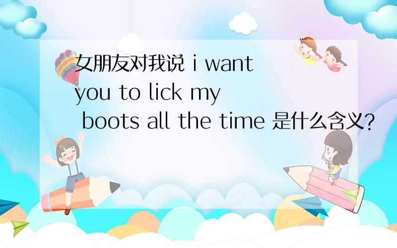 女朋友对我说 i want you to lick my boots all the time 是什么含义?