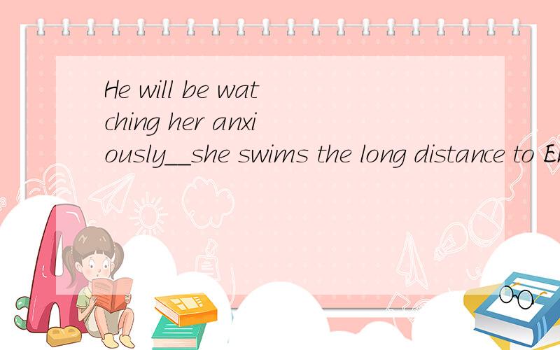 He will be watching her anxiously__she swims the long distance to England.为何不可以填during