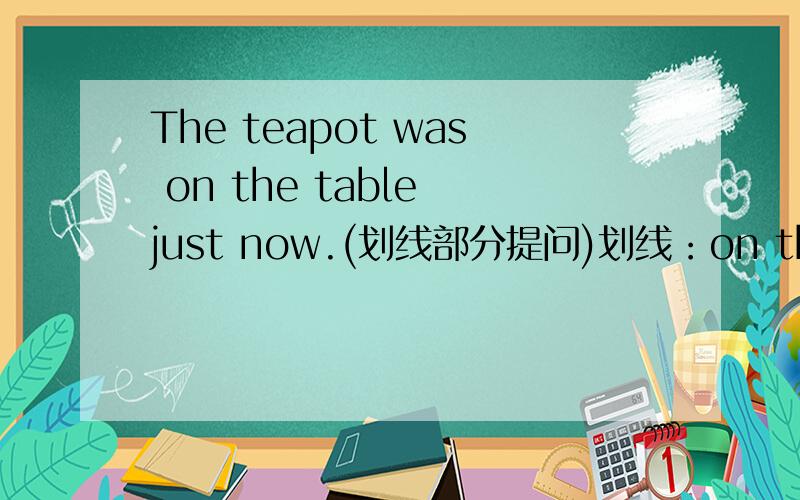 The teapot was on the table just now.(划线部分提问)划线：on the table