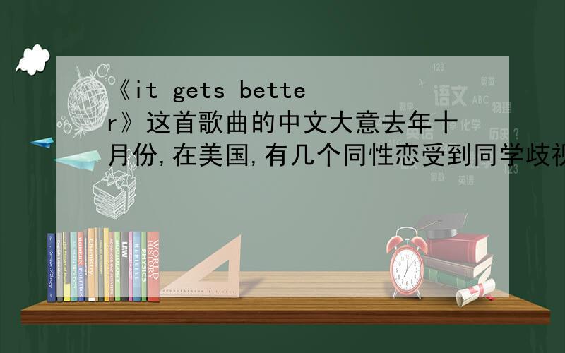 《it gets better》这首歌曲的中文大意去年十月份,在美国,有几个同性恋受到同学歧视和殴打后跳楼,为此奥巴马录制了一段视频以及由美国众多歌手联合创作的一首关于同性恋的励志歌曲!非常