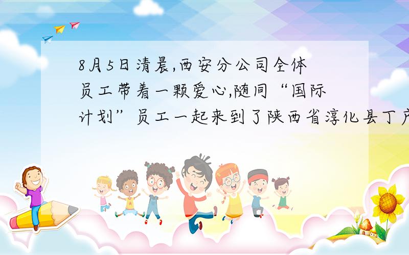 8月5日清晨,西安分公司全体员工带着一颗爱心,随同“国际计划”员工一起来到了陕西省淳化县丁户村,看望那里的受资助儿童.