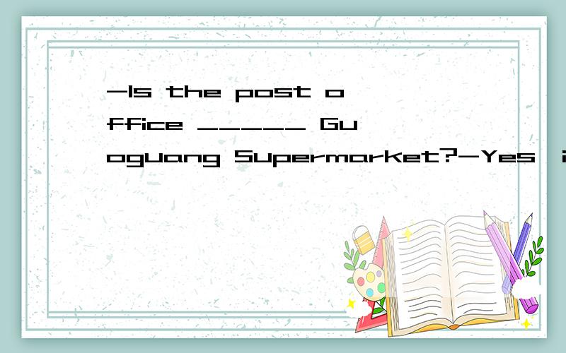 -Is the post office _____ Guoguang Supermarket?-Yes,it's just on its right?A.across from B.in front of C.next to D.behind