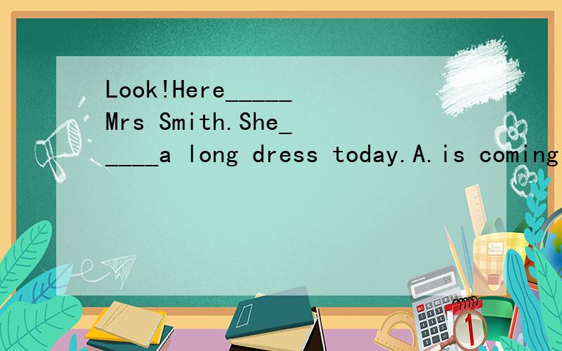 Look!Here_____Mrs Smith.She_____a long dress today.A.is coming；dresses B.comes；puts on C.is coming；puts on D.comes；is wearing