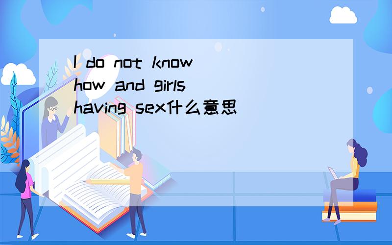 I do not know how and girls having sex什么意思